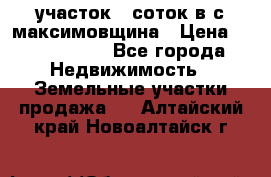 участок 12соток в с.максимовщина › Цена ­ 1 000 000 - Все города Недвижимость » Земельные участки продажа   . Алтайский край,Новоалтайск г.